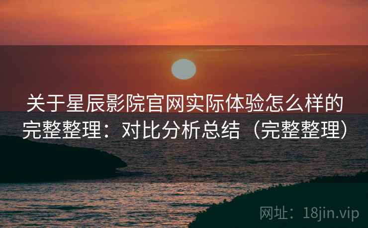 关于星辰影院官网实际体验怎么样的完整整理：对比分析总结（完整整理）