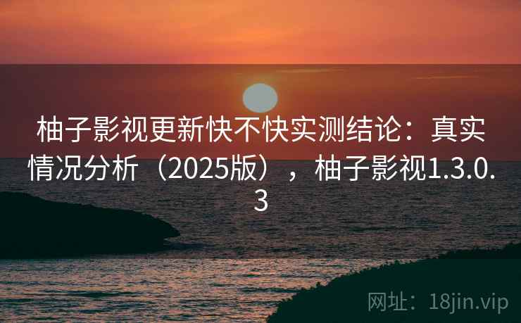 柚子影视更新快不快实测结论：真实情况分析（2025版），柚子影视1.3.0.3