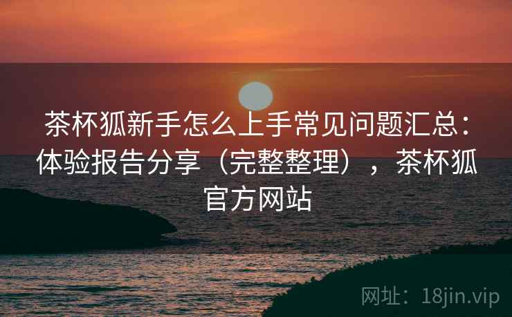 茶杯狐新手怎么上手常见问题汇总：体验报告分享（完整整理），茶杯狐官方网站
