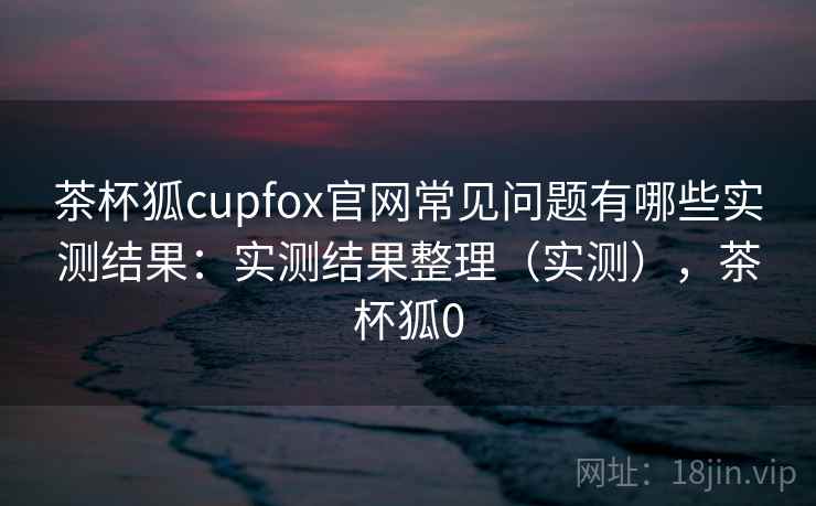 茶杯狐cupfox官网常见问题有哪些实测结果：实测结果整理（实测），茶杯狐0