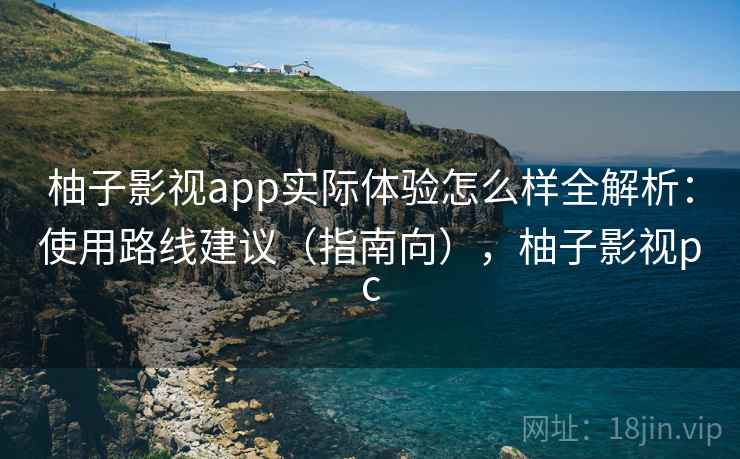 柚子影视app实际体验怎么样全解析：使用路线建议（指南向），柚子影视pc