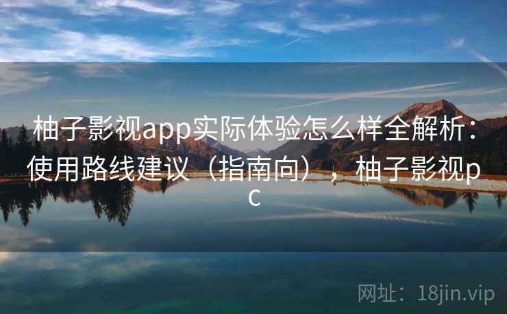 柚子影视app实际体验怎么样全解析：使用路线建议（指南向），柚子影视pc