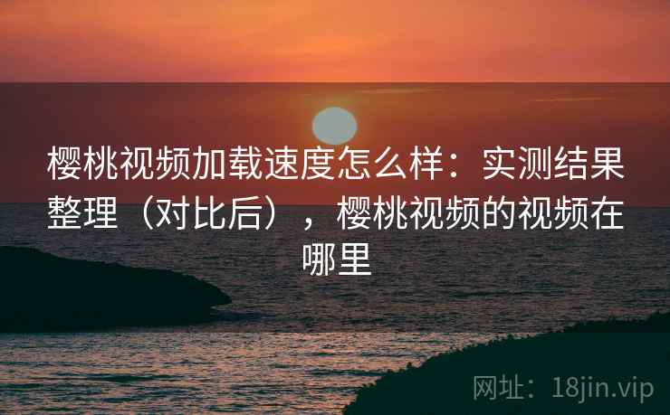 樱桃视频加载速度怎么样:实测结果整理(对比后),樱桃视频的视频在哪里 樱桃视频加载速度怎么样:实测结果整理(对比后),樱桃视频的视频在哪里