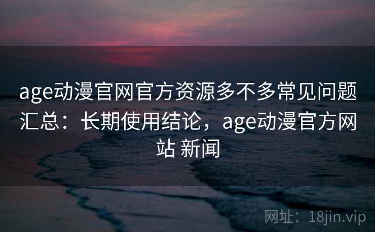 age动漫官网官方资源多不多常见问题汇总:长期使用结论,age动漫官方网站 新闻 age动漫官网官方资源多不多常见问题汇总:长期使用结论,age动漫官方网站 新闻