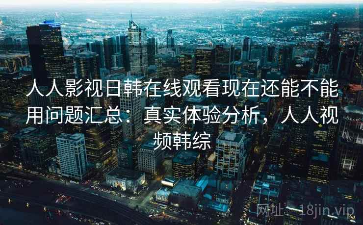 人人影视日韩在线观看现在还能不能用问题汇总：真实体验分析，人人视频韩综