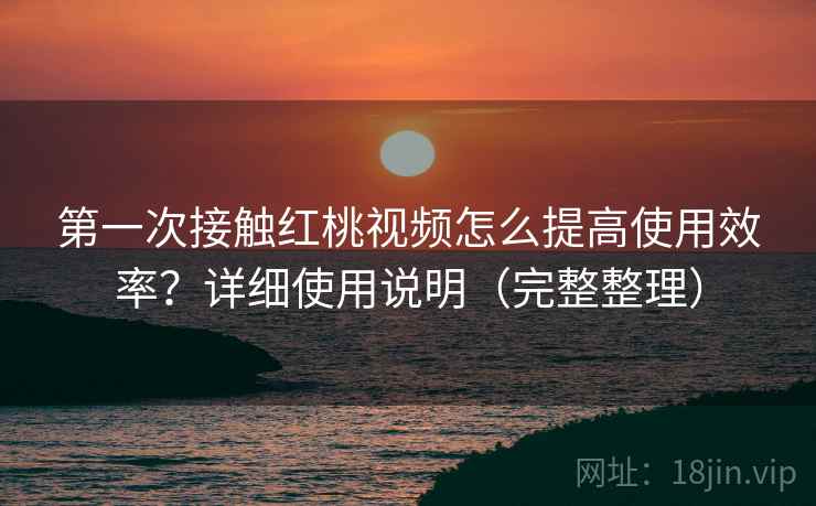 第一次接触红桃视频怎么提高使用效率？详细使用说明（完整整理）