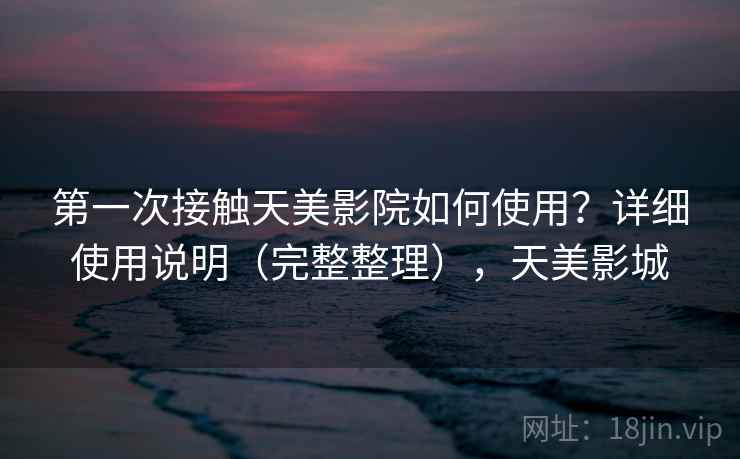 第一次接触天美影院如何使用？详细使用说明（完整整理），天美影城