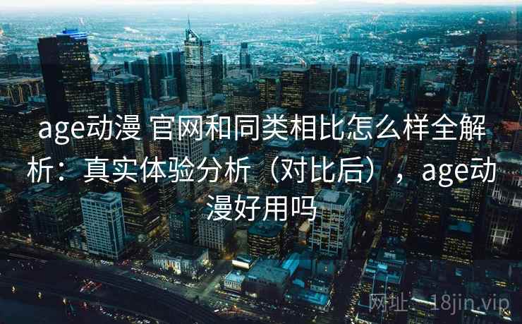 age动漫 官网和同类相比怎么样全解析：真实体验分析（对比后），age动漫好用吗