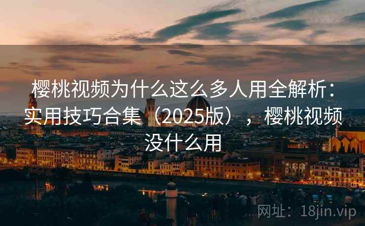 樱桃视频为什么这么多人用全解析：实用技巧合集（2025版），樱桃视频没什么用