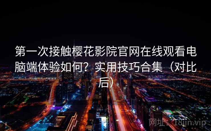 第一次接触樱花影院官网在线观看电脑端体验如何？实用技巧合集（对比后）