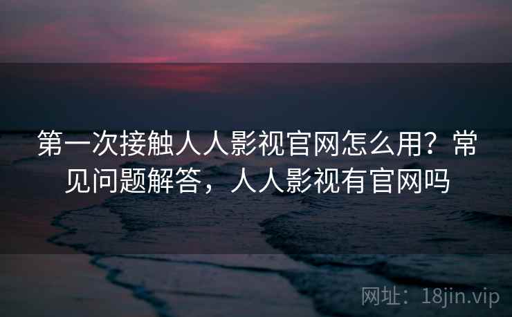 第一次接触人人影视官网怎么用？常见问题解答，人人影视有官网吗