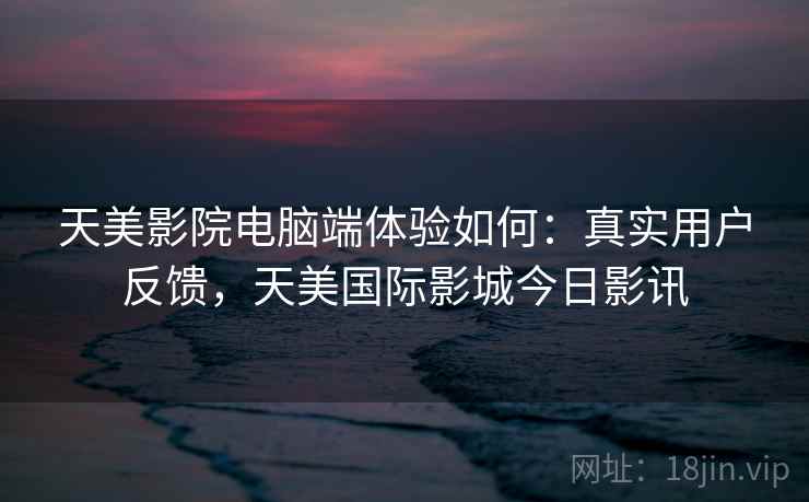 天美影院电脑端体验如何：真实用户反馈，天美国际影城今日影讯