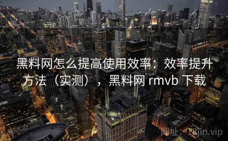 黑料网怎么提高使用效率：效率提升方法（实测），黑料网 rmvb 下载