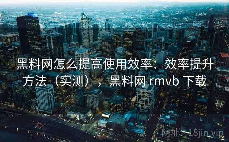 黑料网怎么提高使用效率：效率提升方法（实测），黑料网 rmvb 下载