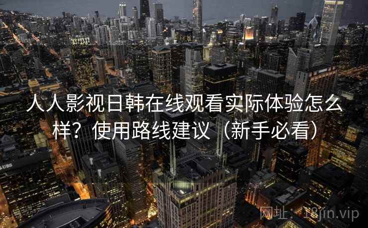人人影视日韩在线观看实际体验怎么样？使用路线建议（新手必看）