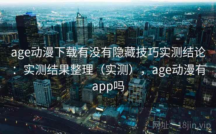 age动漫下载有没有隐藏技巧实测结论：实测结果整理（实测），age动漫有app吗