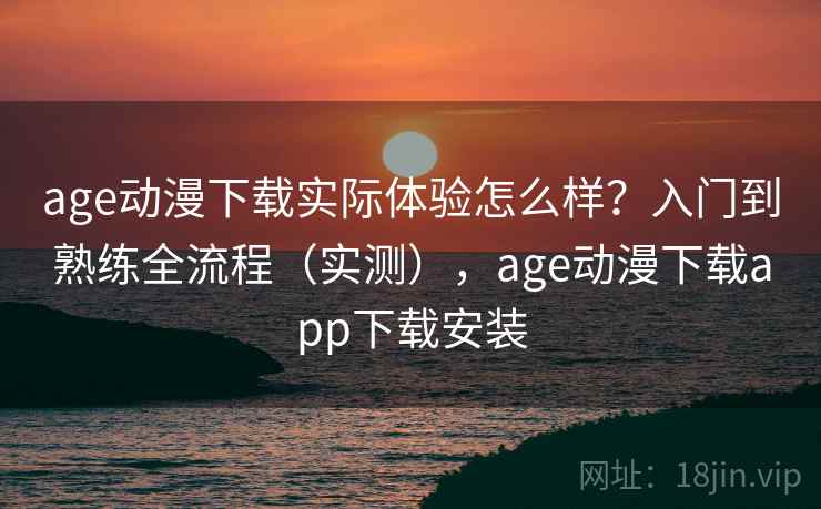 age动漫下载实际体验怎么样？入门到熟练全流程（实测），age动漫下载app下载安装