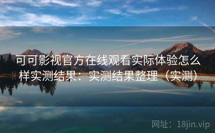 可可影视官方在线观看实际体验怎么样实测结果：实测结果整理（实测）
