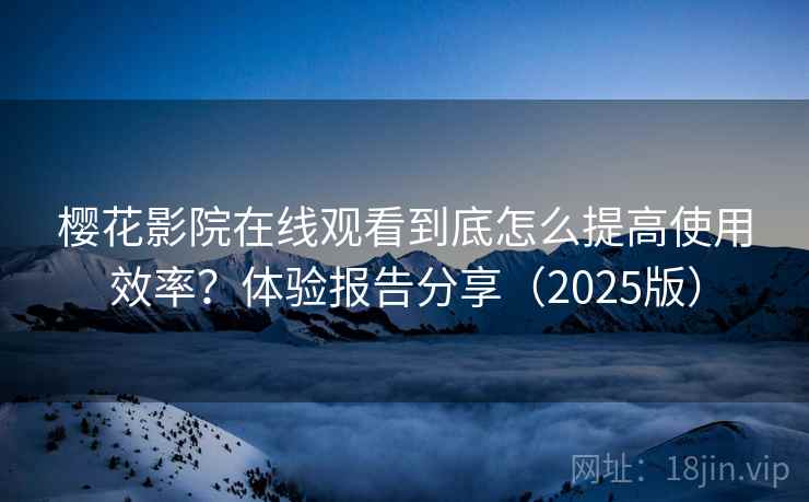 樱花影院在线观看到底怎么提高使用效率？体验报告分享（2025版）