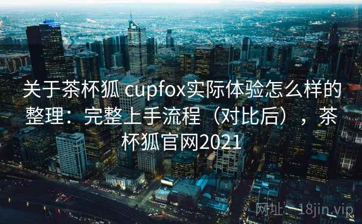 关于茶杯狐 cupfox实际体验怎么样的整理：完整上手流程（对比后），茶杯狐官网2021