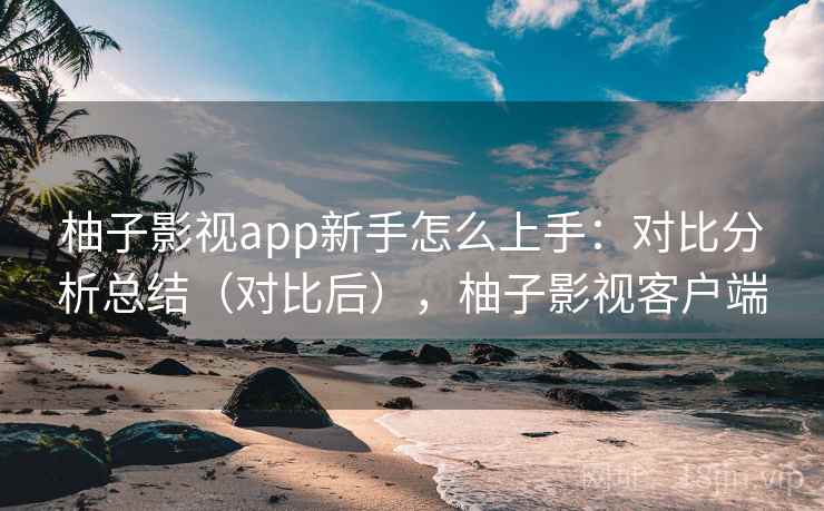 柚子影视app新手怎么上手：对比分析总结（对比后），柚子影视客户端
