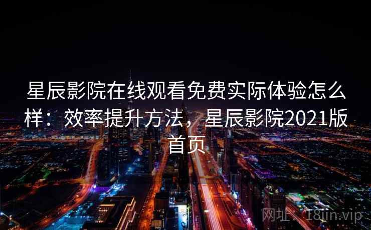 星辰影院在线观看免费实际体验怎么样：效率提升方法，星辰影院2021版首页