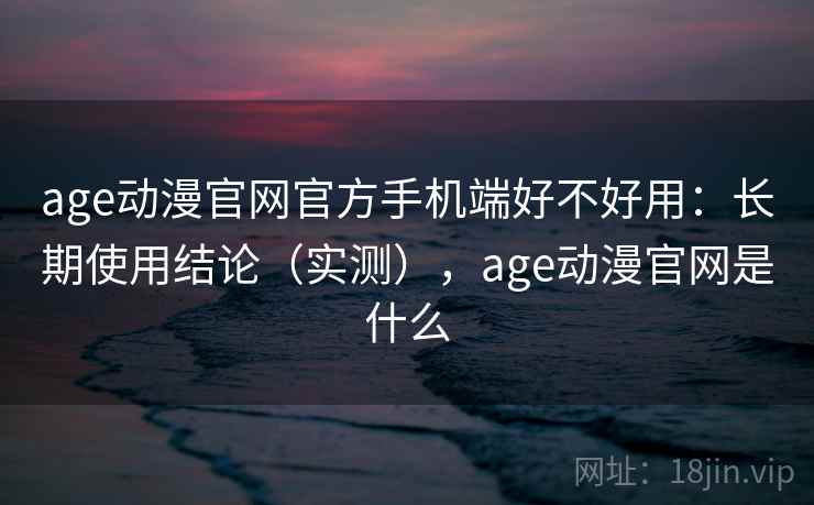 age动漫官网官方手机端好不好用：长期使用结论（实测），age动漫官网是什么