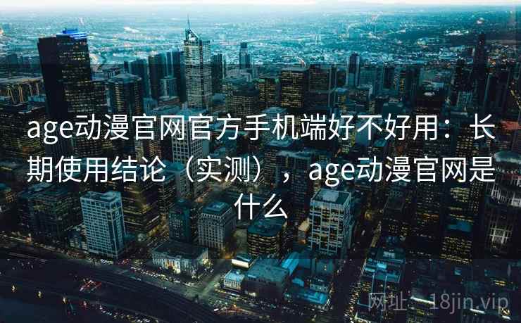 age动漫官网官方手机端好不好用：长期使用结论（实测），age动漫官网是什么