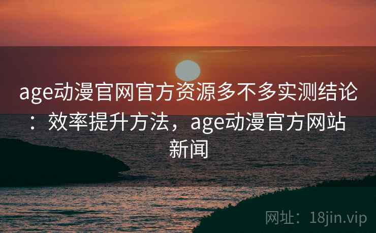age动漫官网官方资源多不多实测结论：效率提升方法，age动漫官方网站 新闻