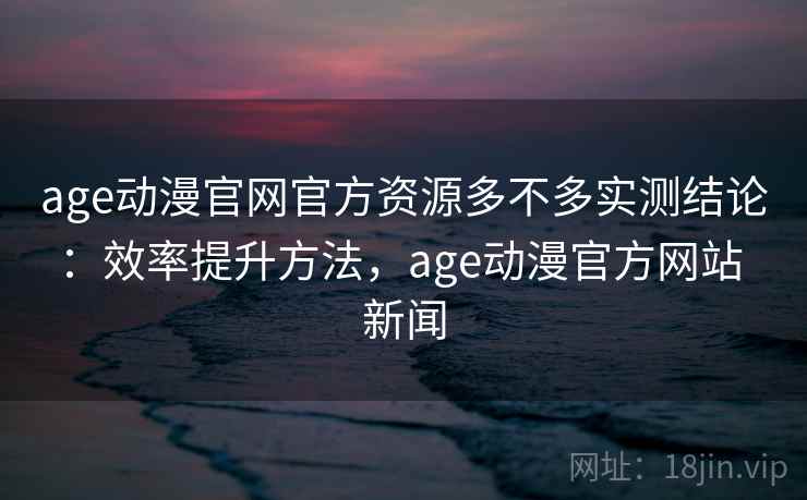 age动漫官网官方资源多不多实测结论：效率提升方法，age动漫官方网站 新闻