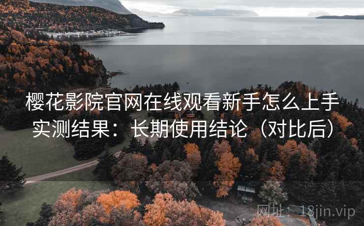 樱花影院官网在线观看新手怎么上手实测结果：长期使用结论（对比后）