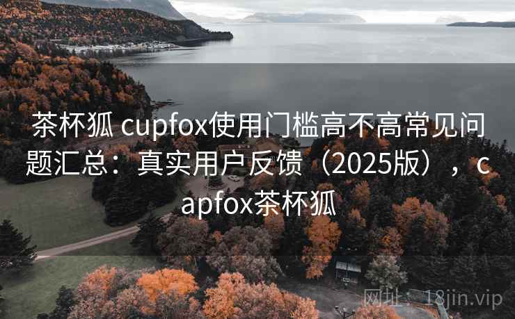 茶杯狐 cupfox使用门槛高不高常见问题汇总：真实用户反馈（2025版），capfox茶杯狐