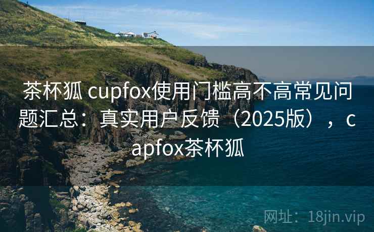 茶杯狐 cupfox使用门槛高不高常见问题汇总：真实用户反馈（2025版），capfox茶杯狐
