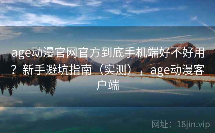 age动漫官网官方到底手机端好不好用？新手避坑指南（实测），age动漫客户端