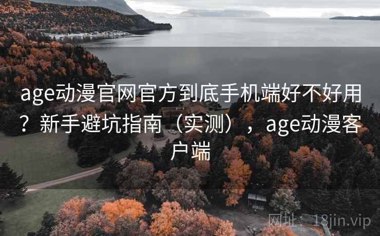 age动漫官网官方到底手机端好不好用？新手避坑指南（实测），age动漫客户端