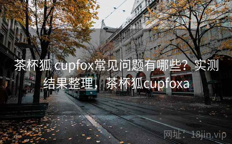 茶杯狐 cupfox常见问题有哪些？实测结果整理，茶杯狐cupfoxa