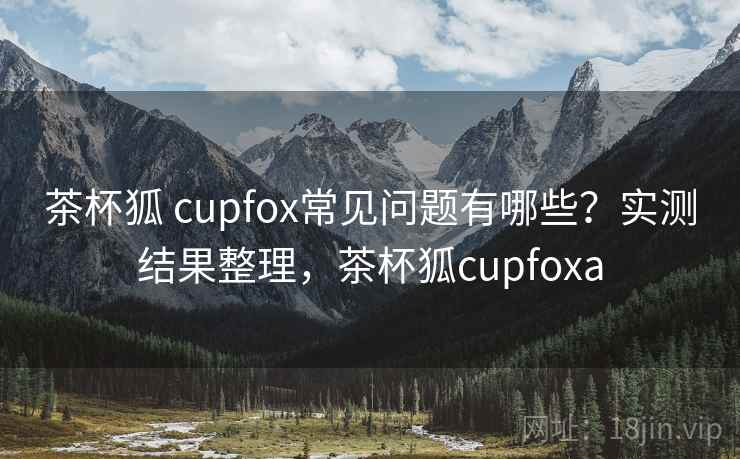 茶杯狐 cupfox常见问题有哪些？实测结果整理，茶杯狐cupfoxa