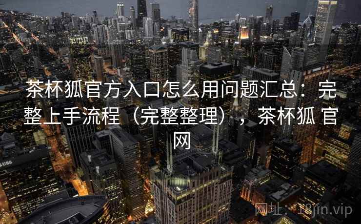 茶杯狐官方入口怎么用问题汇总：完整上手流程（完整整理），茶杯狐 官网