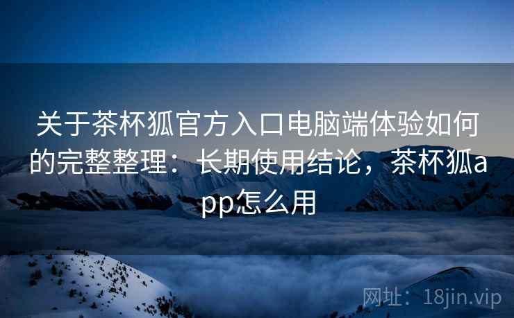 关于茶杯狐官方入口电脑端体验如何的完整整理：长期使用结论，茶杯狐app怎么用