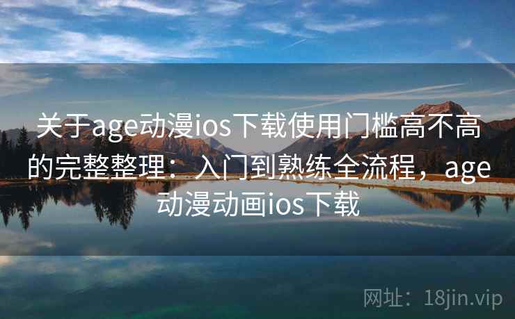 关于age动漫ios下载使用门槛高不高的完整整理：入门到熟练全流程，age动漫动画ios下载