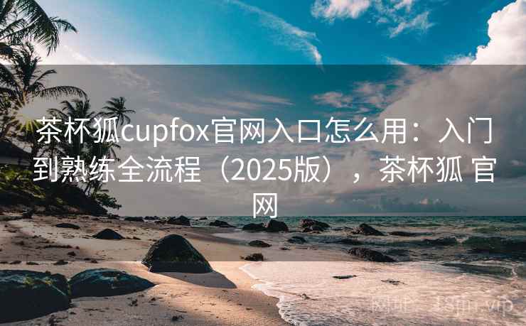 茶杯狐cupfox官网入口怎么用：入门到熟练全流程（2025版），茶杯狐 官网