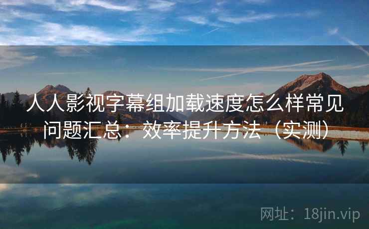 人人影视字幕组加载速度怎么样常见问题汇总：效率提升方法（实测）