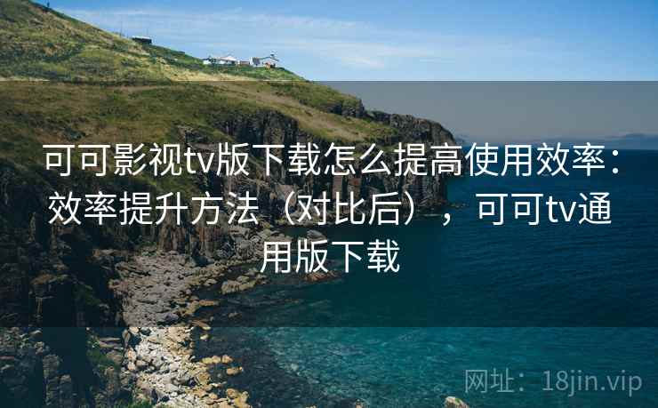 可可影视tv版下载怎么提高使用效率：效率提升方法（对比后），可可tv通用版下载