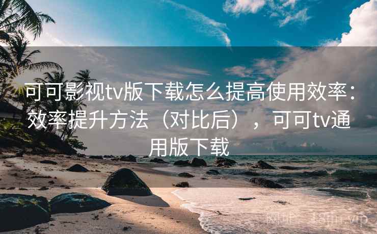 可可影视tv版下载怎么提高使用效率：效率提升方法（对比后），可可tv通用版下载