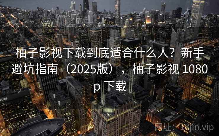 柚子影视下载到底适合什么人？新手避坑指南（2025版），柚子影视 1080p 下载