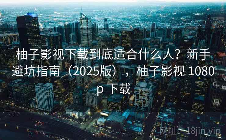 柚子影视下载到底适合什么人？新手避坑指南（2025版），柚子影视 1080p 下载