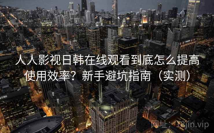 人人影视日韩在线观看到底怎么提高使用效率？新手避坑指南（实测）