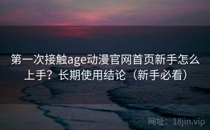 第一次接触age动漫官网首页新手怎么上手？长期使用结论（新手必看）