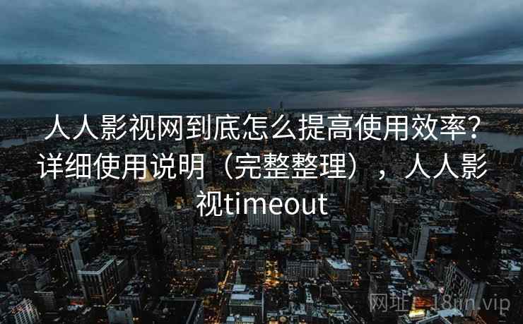 人人影视网到底怎么提高使用效率？详细使用说明（完整整理），人人影视timeout