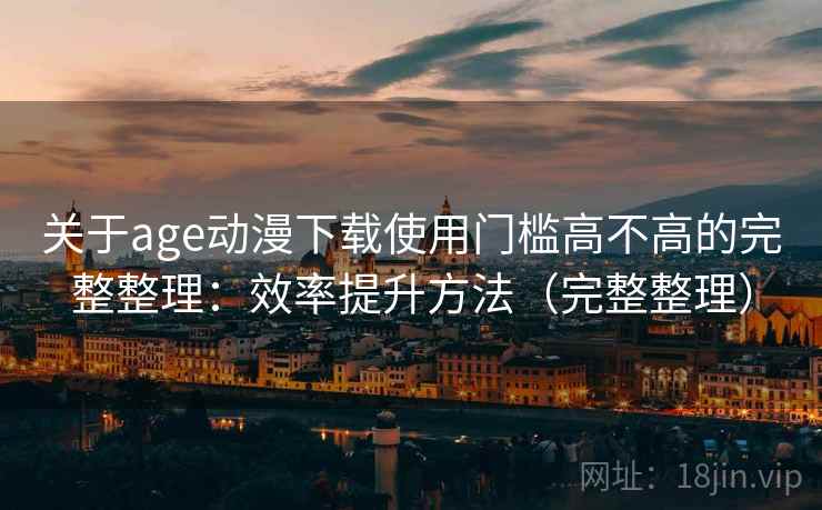 关于age动漫下载使用门槛高不高的完整整理：效率提升方法（完整整理）